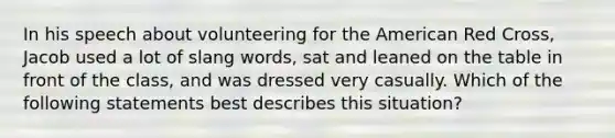 In his speech about volunteering for the American Red Cross, Jacob used a lot of slang words, sat and leaned on the table in front of the class, and was dressed very casually. Which of the following statements best describes this situation?