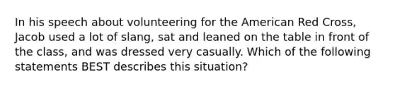 In his speech about volunteering for the American Red Cross, Jacob used a lot of slang, sat and leaned on the table in front of the class, and was dressed very casually. Which of the following statements BEST describes this situation?