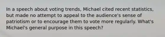 In a speech about voting trends, Michael cited recent statistics, but made no attempt to appeal to the audience's sense of patriotism or to encourage them to vote more regularly. What's Michael's general purpose in this speech?