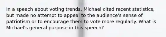 In a speech about voting trends, Michael cited recent statistics, but made no attempt to appeal to the audience's sense of patriotism or to encourage them to vote more regularly. What is Michael's general purpose in this speech?