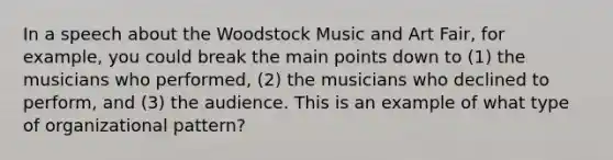 In a speech about the Woodstock Music and Art Fair, for example, you could break the main points down to (1) the musicians who performed, (2) the musicians who declined to perform, and (3) the audience. This is an example of what type of organizational pattern?