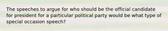 The speeches to argue for who should be the official candidate for president for a particular political party would be what type of special occasion speech?