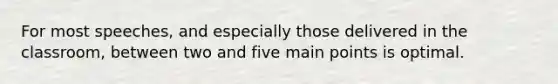 For most speeches, and especially those delivered in the classroom, between two and five main points is optimal.