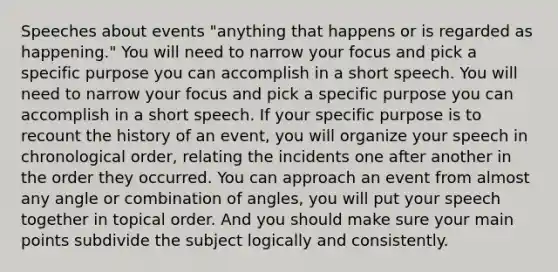 Speeches about events "anything that happens or is regarded as happening." You will need to narrow your focus and pick a specific purpose you can accomplish in a short speech. You will need to narrow your focus and pick a specific purpose you can accomplish in a short speech. If your specific purpose is to recount the history of an event, you will organize your speech in chronological order, relating the incidents one after another in the order they occurred. You can approach an event from almost any angle or combination of angles, you will put your speech together in topical order. And you should make sure your main points subdivide the subject logically and consistently.