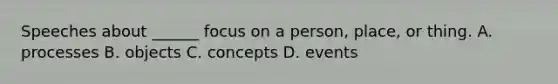 Speeches about​ ______ focus on a​ person, place, or thing. A. processes B. objects C. concepts D. events