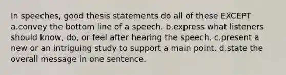 In speeches, good thesis statements do all of these EXCEPT a.convey the bottom line of a speech. b.express what listeners should know, do, or feel after hearing the speech. c.present a new or an intriguing study to support a main point. d.state the overall message in one sentence.