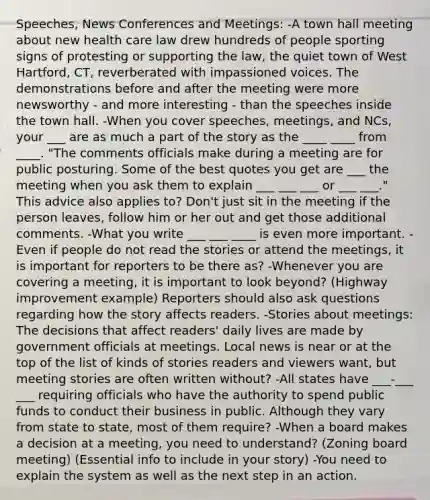 Speeches, News Conferences and Meetings: -A town hall meeting about new health care law drew hundreds of people sporting signs of protesting or supporting the law, the quiet town of West Hartford, CT, reverberated with impassioned voices. The demonstrations before and after the meeting were more newsworthy - and more interesting - than the speeches inside the town hall. -When you cover speeches, meetings, and NCs, your ___ are as much a part of the story as the ____ ____ from ____. "The comments officials make during a meeting are for public posturing. Some of the best quotes you get are ___ the meeting when you ask them to explain ___ ___ ___ or ___ ___." This advice also applies to? Don't just sit in the meeting if the person leaves, follow him or her out and get those additional comments. -What you write ___ ___ ____ is even more important. -Even if people do not read the stories or attend the meetings, it is important for reporters to be there as? -Whenever you are covering a meeting, it is important to look beyond? (Highway improvement example) Reporters should also ask questions regarding how the story affects readers. -Stories about meetings: The decisions that affect readers' daily lives are made by government officials at meetings. Local news is near or at the top of the list of kinds of stories readers and viewers want, but meeting stories are often written without? -All states have ___-___ ___ requiring officials who have the authority to spend public funds to conduct their business in public. Although they vary from state to state, most of them require? -When a board makes a decision at a meeting, you need to understand? (Zoning board meeting) (Essential info to include in your story) -You need to explain the system as well as the next step in an action.