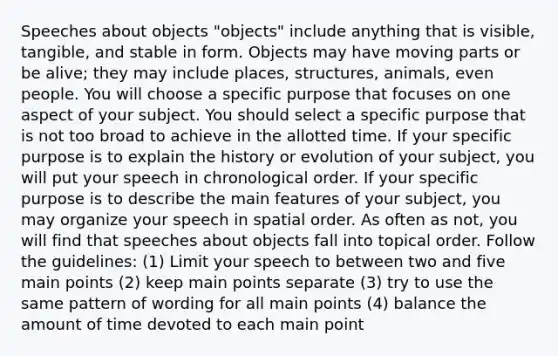 Speeches about objects "objects" include anything that is visible, tangible, and stable in form. Objects may have moving parts or be alive; they may include places, structures, animals, even people. You will choose a specific purpose that focuses on one aspect of your subject. You should select a specific purpose that is not too broad to achieve in the allotted time. If your specific purpose is to explain the history or evolution of your subject, you will put your speech in chronological order. If your specific purpose is to describe the main features of your subject, you may organize your speech in spatial order. As often as not, you will find that speeches about objects fall into topical order. Follow the guidelines: (1) Limit your speech to between two and five main points (2) keep main points separate (3) try to use the same pattern of wording for all main points (4) balance the amount of time devoted to each main point