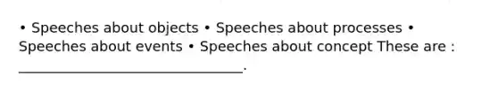 • Speeches about objects • Speeches about processes • Speeches about events • Speeches about concept These are : ________________________________.