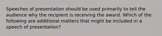 Speeches of presentation should be used primarily to tell the audience why the recipient is receiving the award. Which of the following are additional matters that might be included in a speech of presentation?