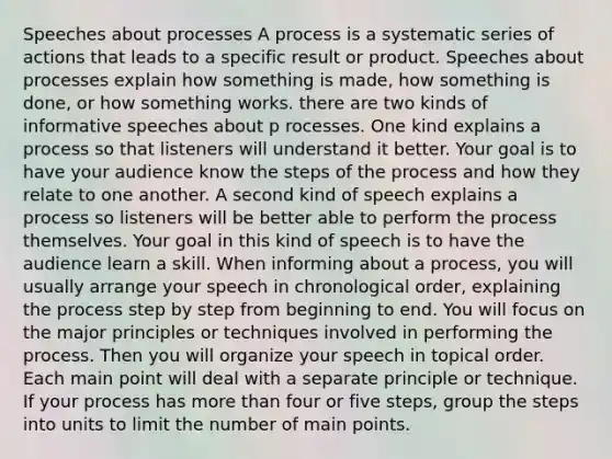 Speeches about processes A process is a systematic series of actions that leads to a specific result or product. Speeches about processes explain how something is made, how something is done, or how something works. there are two kinds of informative speeches about p rocesses. One kind explains a process so that listeners will understand it better. Your goal is to have your audience know the steps of the process and how they relate to one another. A second kind of speech explains a process so listeners will be better able to perform the process themselves. Your goal in this kind of speech is to have the audience learn a skill. When informing about a process, you will usually arrange your speech in chronological order, explaining the process step by step from beginning to end. You will focus on the major principles or techniques involved in performing the process. Then you will organize your speech in topical order. Each main point will deal with a separate principle or technique. If your process has more than four or five steps, group the steps into units to limit the number of main points.