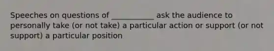 Speeches on questions of ___________ ask the audience to personally take (or not take) a particular action or support (or not support) a particular position