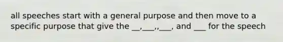 all speeches start with a general purpose and then move to a specific purpose that give the __,___,,___, and ___ for the speech