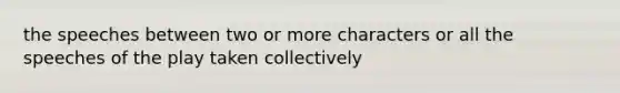 the speeches between two or more characters or all the speeches of the play taken collectively