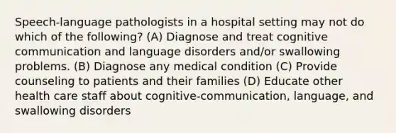 Speech-language pathologists in a hospital setting may not do which of the following? (A) Diagnose and treat cognitive communication and language disorders and/or swallowing problems. (B) Diagnose any medical condition (C) Provide counseling to patients and their families (D) Educate other health care staff about cognitive-communication, language, and swallowing disorders