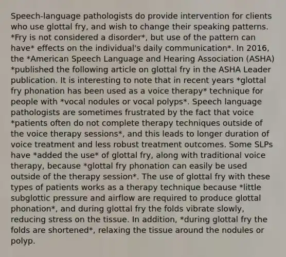 Speech-language pathologists do provide intervention for clients who use glottal fry, and wish to change their speaking patterns. *Fry is not considered a disorder*, but use of the pattern can have* effects on the individual's daily communication*. In 2016, the *American Speech Language and Hearing Association (ASHA) *published the following article on glottal fry in the ASHA Leader publication. It is interesting to note that in recent years *glottal fry phonation has been used as a voice therapy* technique for people with *vocal nodules or vocal polyps*. Speech language pathologists are sometimes frustrated by the fact that voice *patients often do not complete therapy techniques outside of the voice therapy sessions*, and this leads to longer duration of voice treatment and less robust treatment outcomes. Some SLPs have *added the use* of glottal fry, along with traditional voice therapy, because *glottal fry phonation can easily be used outside of the therapy session*. The use of glottal fry with these types of patients works as a therapy technique because *little subglottic pressure and airflow are required to produce glottal phonation*, and during glottal fry the folds vibrate slowly, reducing stress on the tissue. In addition, *during glottal fry the folds are shortened*, relaxing the tissue around the nodules or polyp.