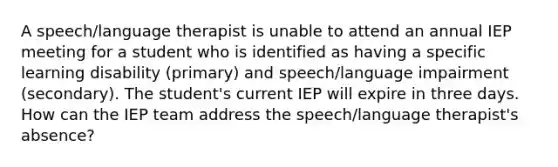 A speech/language therapist is unable to attend an annual IEP meeting for a student who is identified as having a specific learning disability (primary) and speech/language impairment (secondary). The student's current IEP will expire in three days. How can the IEP team address the speech/language therapist's absence?