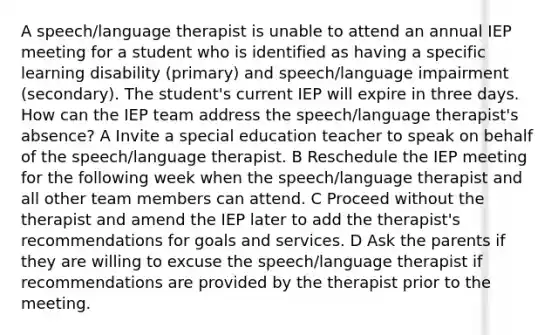 A speech/language therapist is unable to attend an annual IEP meeting for a student who is identified as having a specific learning disability (primary) and speech/language impairment (secondary). The student's current IEP will expire in three days. How can the IEP team address the speech/language therapist's absence? A Invite a special education teacher to speak on behalf of the speech/language therapist. B Reschedule the IEP meeting for the following week when the speech/language therapist and all other team members can attend. C Proceed without the therapist and amend the IEP later to add the therapist's recommendations for goals and services. D Ask the parents if they are willing to excuse the speech/language therapist if recommendations are provided by the therapist prior to the meeting.