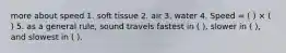 more about speed 1. soft tissue 2. air 3. water 4. Speed = ( ) × ( ) 5. as a general rule, sound travels fastest in ( ), slower in ( ), and slowest in ( ).