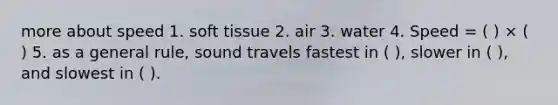 more about speed 1. soft tissue 2. air 3. water 4. Speed = ( ) × ( ) 5. as a general rule, sound travels fastest in ( ), slower in ( ), and slowest in ( ).