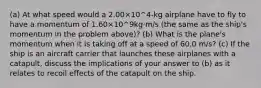 (a) At what speed would a 2.00×10^4-kg airplane have to fly to have a momentum of 1.60×10^9kg·m/s (the same as the ship's momentum in the problem above)? (b) What is the plane's momentum when it is taking off at a speed of 60.0 m/s? (c) If the ship is an aircraft carrier that launches these airplanes with a catapult, discuss the implications of your answer to (b) as it relates to recoil effects of the catapult on the ship.