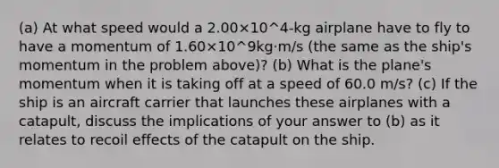 (a) At what speed would a 2.00×10^4-kg airplane have to fly to have a momentum of 1.60×10^9kg·m/s (the same as the ship's momentum in the problem above)? (b) What is the plane's momentum when it is taking off at a speed of 60.0 m/s? (c) If the ship is an aircraft carrier that launches these airplanes with a catapult, discuss the implications of your answer to (b) as it relates to recoil effects of the catapult on the ship.