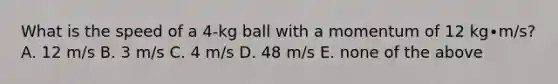 What is the speed of a 4-kg ball with a momentum of 12 kg∙m/s?A. 12 m/s B. 3 m/s C. 4 m/s D. 48 m/s E. none of the above