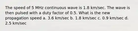 The speed of 5 MHz continuous wave is 1.8 km/sec. The wave is then pulsed with a duty factor of 0.5. What is the new propagation speed a. 3.6 km/sec b. 1.8 km/sec c. 0.9 km/sec d. 2.5 km/sec