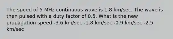 The speed of 5 MHz continuous wave is 1.8 km/sec. The wave is then pulsed with a duty factor of 0.5. What is the new propagation speed -3.6 km/sec -1.8 km/sec -0.9 km/sec -2.5 km/sec