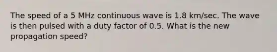 The speed of a 5 MHz continuous wave is 1.8 km/sec. The wave is then pulsed with a duty factor of 0.5. What is the new propagation speed?