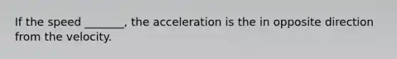 If the speed _______, the acceleration is the in opposite direction from the velocity.