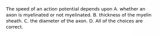 The speed of an action potential depends upon A. whether an axon is myelinated or not myelinated. B. thickness of the myelin sheath. C. the diameter of the axon. D. All of the choices are correct.