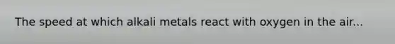 The speed at which alkali metals react with oxygen in the air...