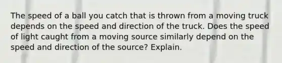 The speed of a ball you catch that is thrown from a moving truck depends on the speed and direction of the truck. Does the speed of light caught from a moving source similarly depend on the speed and direction of the source? Explain.