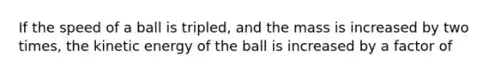 If the speed of a ball is tripled, and the mass is increased by two times, the kinetic energy of the ball is increased by a factor of