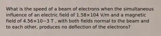 What is the speed of a beam of electrons when the simultaneous influence of an electric field of 1.58×104 V/m and a magnetic field of 4.56×10−3 T , with both fields normal to the beam and to each other, produces no deflection of the electrons?