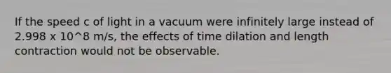 If the speed c of light in a vacuum were infinitely large instead of 2.998 x 10^8 m/s, the effects of time dilation and length contraction would not be observable.