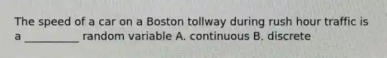 The speed of a car on a Boston tollway during rush hour traffic is a __________ random variable A. continuous B. discrete