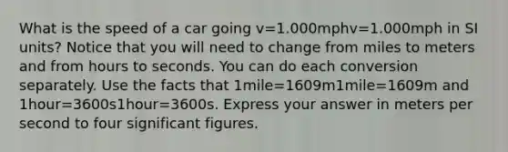 What is the speed of a car going v=1.000mphv=1.000mph in SI units? Notice that you will need to change from miles to meters and from hours to seconds. You can do each conversion separately. Use the facts that 1mile=1609m1mile=1609m and 1hour=3600s1hour=3600s. Express your answer in meters per second to four significant figures.