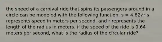 the speed of a carnival ride that spins its passengers around in a circle can be modeled with the following function. s = 4.82√r s represents speed in meters per second, and r represents the length of the radius in meters. if the speed of the ride is 9.64 meters per second, what is the radius of the circular ride?