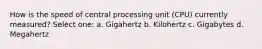 How is the speed of central processing unit (CPU) currently measured? Select one: a. Gigahertz b. Kilohertz c. Gigabytes d. Megahertz