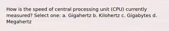 How is the speed of central processing unit (CPU) currently measured? Select one: a. Gigahertz b. Kilohertz c. Gigabytes d. Megahertz