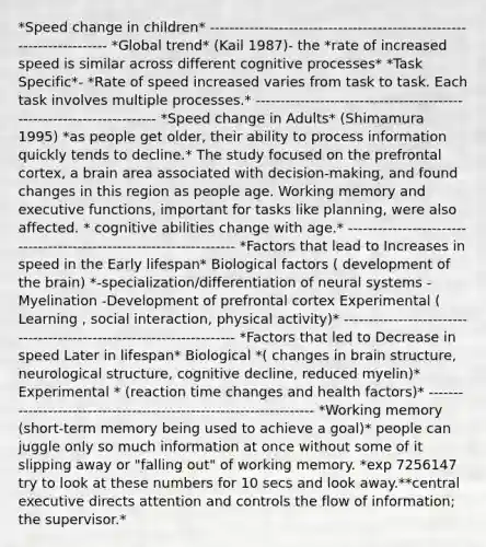 *Speed change in children* ---------------------------------------------------------------------- *Global trend* (Kail 1987)- the *rate of increased speed is similar across different cognitive processes* *Task Specific*- *Rate of speed increased varies from task to task. Each task involves multiple processes.* ---------------------------------------------------------------------- *Speed change in Adults* (Shimamura 1995) *as people get older, their ability to process information quickly tends to decline.* The study focused on the prefrontal cortex, a brain area associated with decision-making, and found changes in this region as people age. Working memory and executive functions, important for tasks like planning, were also affected. * cognitive abilities change with age.* -------------------------------------------------------------------- *Factors that lead to Increases in speed in the Early lifespan* Biological factors ( development of the brain) *-specialization/differentiation of neural systems -Myelination -Development of prefrontal cortex Experimental ( Learning , social interaction, physical activity)* --------------------------------------------------------------------- *Factors that led to Decrease in speed Later in lifespan* Biological *( changes in brain structure, neurological structure, cognitive decline, reduced myelin)* Experimental * (reaction time changes and health factors)* ------------------------------------------------------------------- *Working memory (short-term memory being used to achieve a goal)* people can juggle only so much information at once without some of it slipping away or "falling out" of working memory. *exp 7256147 try to look at these numbers for 10 secs and look away.**central executive directs attention and controls the flow of information; the supervisor.*