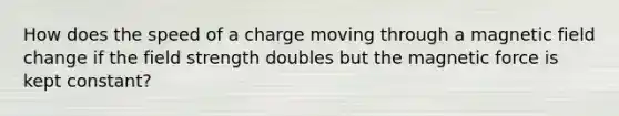 How does the speed of a charge moving through a magnetic field change if the field strength doubles but the magnetic force is kept constant?