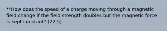 **How does the speed of a charge moving through a magnetic field change if the field strength doubles but the magnetic force is kept constant? (22.5)