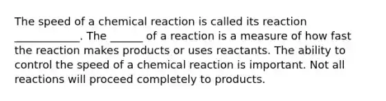 The speed of a chemical reaction is called its reaction ____________. The ______ of a reaction is a measure of how fast the reaction makes products or uses reactants. The ability to control the speed of a chemical reaction is important. Not all reactions will proceed completely to products.