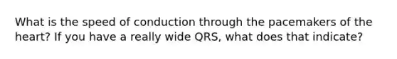 What is the speed of conduction through the pacemakers of the heart? If you have a really wide QRS, what does that indicate?