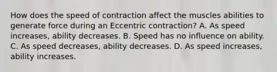 How does the speed of contraction affect the muscles abilities to generate force during an Eccentric contraction? A. As speed increases, ability decreases. B. Speed has no influence on ability. C. As speed decreases, ability decreases. D. As speed increases, ability increases.