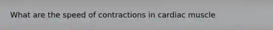 What are the speed of contractions in cardiac muscle