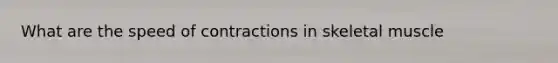 What are the speed of contractions in skeletal muscle